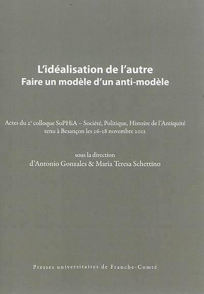 L'idéalisation de l'autre : faire un modèle d'un anti-modèle : actes du 2e colloque SoPHiA, Société, politique, histoire de l'Antiquité tenu à Besançon les 26-28 novembre 2012