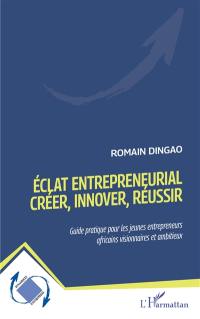 Eclat entrepreneurial : créer, innover, réussir : guide pratique pour les jeunes entrepreneurs africains visionnaires et ambitieux