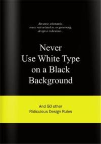 Never Use White Type on a Black Background : And 50 Other Ridiculous Design Rules