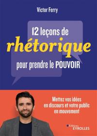 12 leçons de rhétorique pour prendre le pouvoir : mettez vos idées en discours et votre public en mouvement