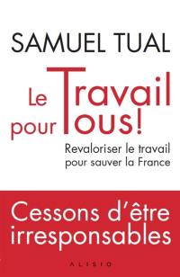 Le travail pour tous ! : revaloriser le travail pour sauver la France : cessons d'être irresponsables