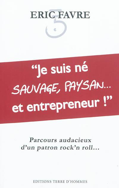 Je suis né sauvage, paysan... et entrepreneur ! : parcours audacieux d'un patron rock'n roll