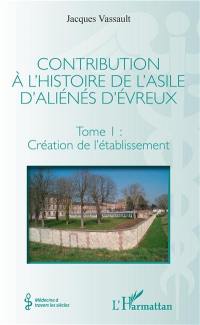 Contribution à l'histoire de l'asile d'aliénés d'Evreux. Vol. 1. Création de l'établissement