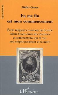 En ma fin est mon commencement : écrits religieux et moraux de la reine Marie Stuart suivis des réactions et commentaires sur sa vie, son emprisonnement et sa mort