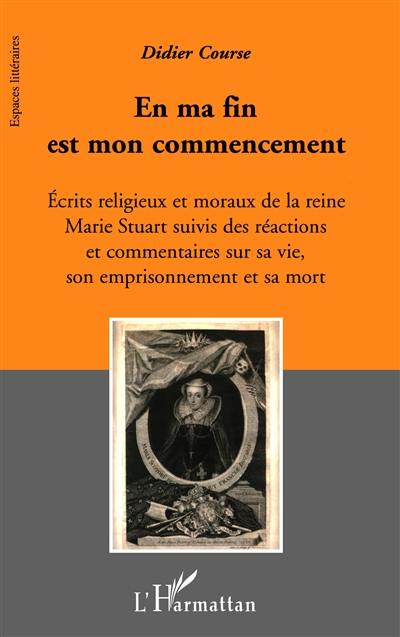 En ma fin est mon commencement : écrits religieux et moraux de la reine Marie Stuart suivis des réactions et commentaires sur sa vie, son emprisonnement et sa mort