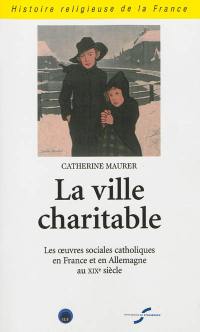 La ville charitable : les œuvres sociales catholiques en France et en Allemagne au XIXe siècle