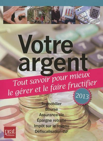 Votre argent 2013 : tout savoir pour mieux le gérer et le faire fructifier : immobilier, bourse, assurance-vie, épargne retraite, impôt sur le revenu, défiscalisation-ISF