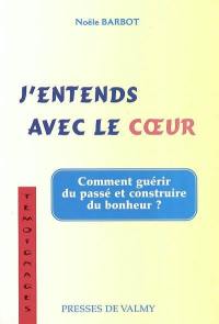 J'entends avec le coeur : du chemin qui mène du coeur de la raison à la raison du coeur : comment guérir du passé et construire du bonheur ?