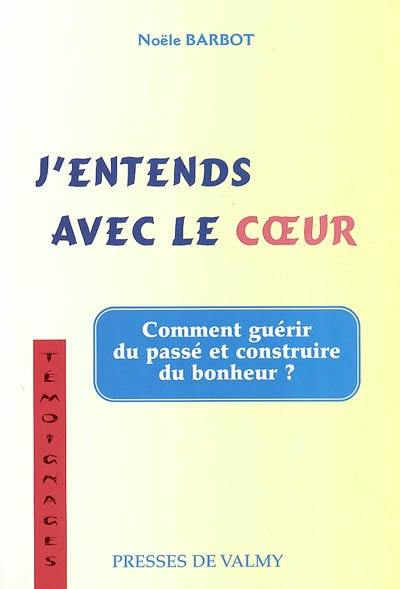 J'entends avec le coeur : du chemin qui mène du coeur de la raison à la raison du coeur : comment guérir du passé et construire du bonheur ?