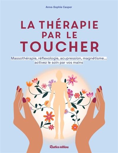 La thérapie par le toucher : massothérapie, réflexologie, acupression, magnétisme... activez le soin par vos mains