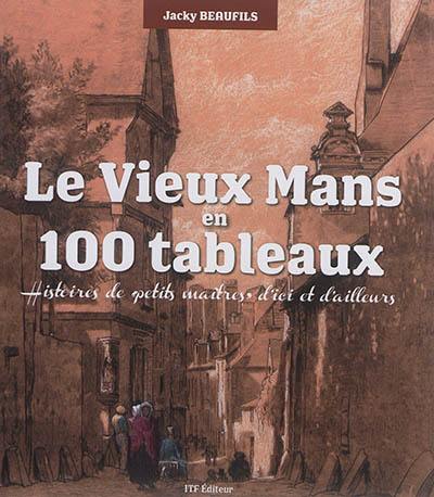 Le vieux Mans en 100 tableaux : histoires de petits maîtres d'ici et d'ailleurs