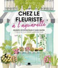 Chez le fleuriste à l'aquarelle : bouquets, petites boutiques et fleurs coupées : 17 pas-à-pas pour peindre un univers fleuri