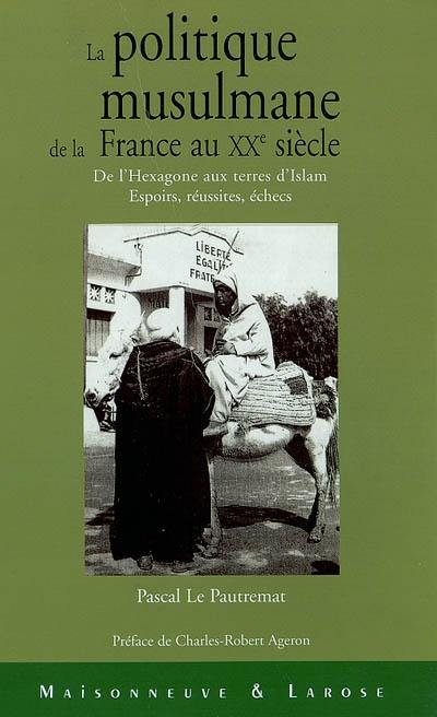 La politique musulmane de la France au XXe siècle : de l'Hexagone aux terres d'islam : espoirs, réussites, échecs