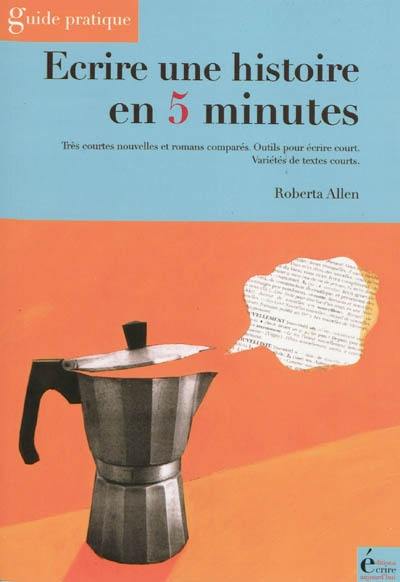 Ecrire une histoire en 5 minutes : très courtes nouvelles et romans comparés, outils pour écrire court, variétés de textes courts : guide pratique