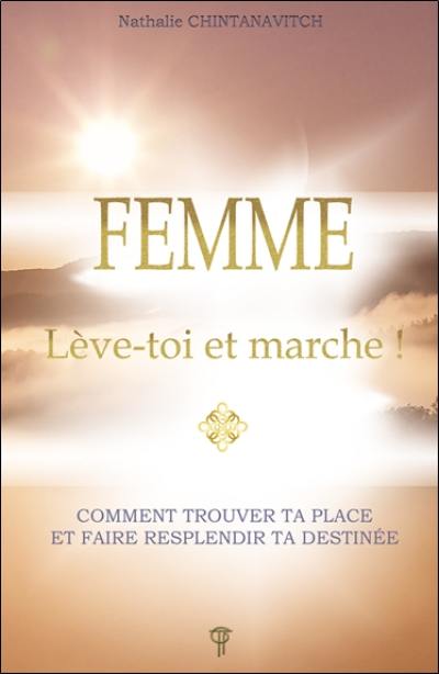 Femme : lève-toi et marche ! : comment trouver ta place et faire resplendir ta destinée