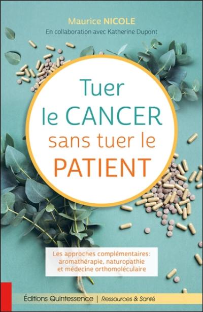 Tuer le cancer sans tuer le patient : les approches complémentaires : aromathérapie, naturopathie et médecine orthomoléculaire