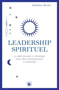 Leadership spirituel : le guide pratique et initiatique pour allier entrepreneuriat et spiritualité