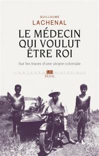 Le médecin qui voulut être roi : sur les traces d'une utopie coloniale