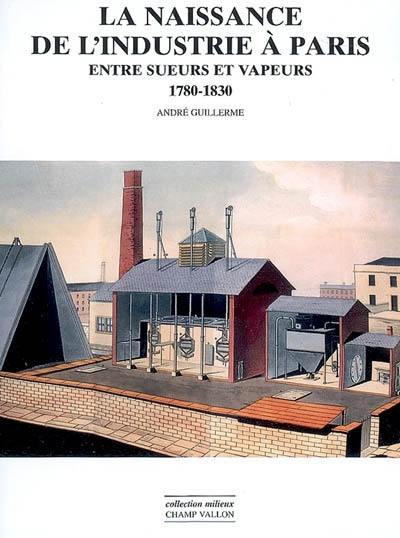 La naissance de l'industrie à Paris : entre sueurs et vapeurs : 1780-1830