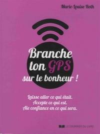 Branche ton GPS sur le bonheur ! : laisse aller ce qui était, accepte ce qui est, aie confiance en ce qui sera