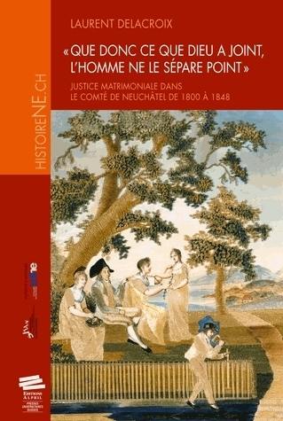 Que donc ce que Dieu a joint, l'homme ne le sépare point : justice matrimoniale dans le comté de Neuchâtel de 1800 à 1848