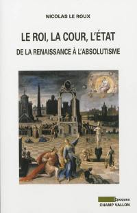 Le roi, la cour, l'Etat : de la Renaissance à l'absolutisme