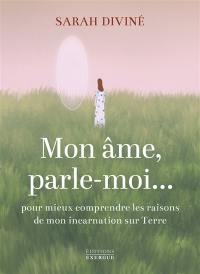 Mon âme, parle-moi... : pour mieux comprendre les raisons de mon incarnation sur Terre