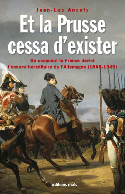 Et la Prusse cessa d’exister ou Comment la France devint l’ennemi héréditaire de l’Allemagne (1806-1945) : essai