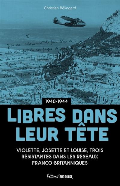 Libres dans leur tête : Josette, Louise et Violette, résistantes au coeur des réseaux franco-britanniques : 1940-1944