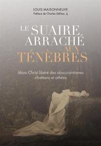 Le suaire arraché aux ténèbres : Jésus-Christ libéré des obscurantismes chrétiens et athées