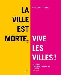 La ville est morte, vive les villes ! ou Comment éviter de disparaître en 2050 : manifeste