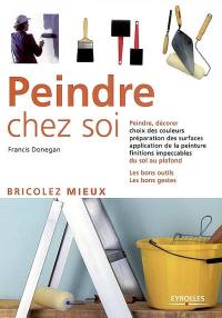 Peindre chez soi : peindre, décorer, choix des couleurs, préparation des surfaces, application de la peinture, finitions impeccables du sol au plafond : les bons outils, les bons gestes