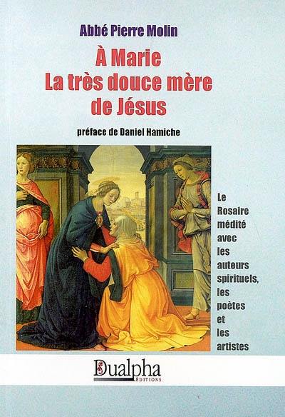 A Marie, la très douce mère de Jésus : le rosaire médité avec les auteurs spirituels, les poètes et les artistes