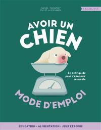 Avoir un chien, mode d'emploi : éducation, alimentation, jeux et soins : le petit guide pour s'épanouir ensemble